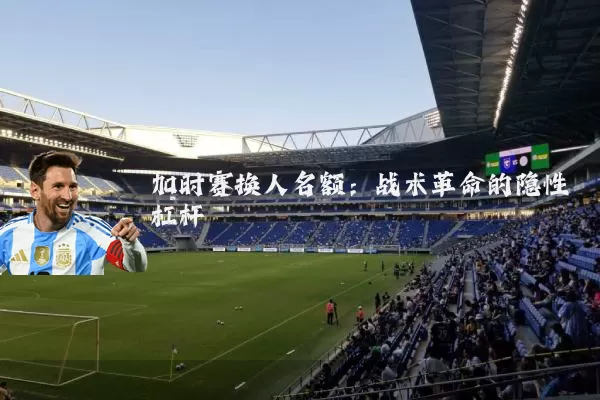 加时赛换人名额:战术革命的隐性杠杆