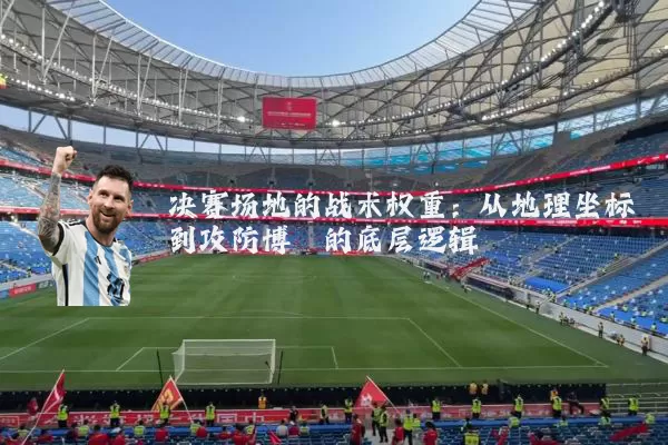 决赛场地的战术权重：从地理坐标到攻防博弈的底层逻辑
